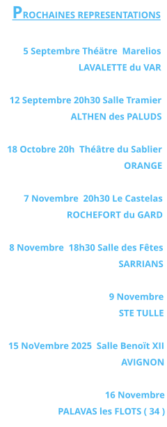 PROCHAINES REPRESENTATIONS  5 Septembre Théätre  Marelios LAVALETTE du VAR   12 Septembre 20h30 Salle Tramier ALTHEN des PALUDS  18 Octobre 20h  Théâtre du Sablier  ORANGE  7 Novembre  20h30 Le Castelas ROCHEFORT du GARD  8 Novembre  18h30 Salle des Fêtes SARRIANS   9 Novembre  STE TULLE  15 NoVembre 2025  Salle Benoït XII  AVIGNON  16 Novembre PALAVAS les FLOTS ( 34 )