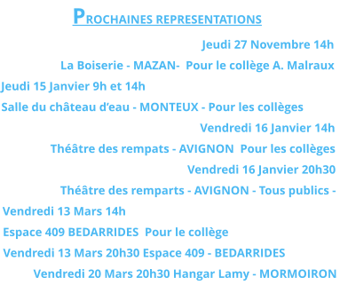 PROCHAINES REPRESENTATIONS Jeudi 27 Novembre 14h La Boiserie - MAZAN-  Pour le collège A. Malraux Jeudi 15 Janvier 9h et 14h Salle du château d’eau - MONTEUX - Pour les collèges Vendredi 16 Janvier 14h  Théâtre des rempats - AVIGNON  Pour les collèges Vendredi 16 Janvier 20h30  Théâtre des remparts - AVIGNON - Tous publics - Vendredi 13 Mars 14h  Espace 409 BEDARRIDES  Pour le collège Vendredi 13 Mars 20h30 Espace 409 - BEDARRIDES  Vendredi 20 Mars 20h30 Hangar Lamy - MORMOIRON