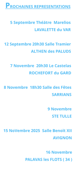 PROCHAINES REPRESENTATIONS  5 Septembre Théätre  Marelios LAVALETTE du VAR   12 Septembre 20h30 Salle Tramier ALTHEN des PALUDS  7 Novembre  20h30 Le Castelas ROCHEFORT du GARD  8 Novembre  18h30 Salle des Fêtes SARRIANS   9 Novembre  STE TULLE  15 NoVembre 2025  Salle Benoït XII  AVIGNON  16 Novembre PALAVAS les FLOTS ( 34 )