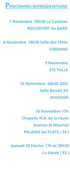 PROCHAINES REPRESENTATIONS  7 Novembre  20h30 Le Castelas ROCHEFORT du GARD  8 Novembre  18h30 Salle des Fêtes SARRIANS   9 Novembre  STE TULLE  15 NoVembre  20h30 2025 Salle Benoït XII  AVIGNON  16 Novembre 17h Chapelle N.D. de la route  Avenue St Maurice PALAVAS les FLOTS ( 34 )  Samedi 28 Février 17h et 20h30  La Garde ( 83 )